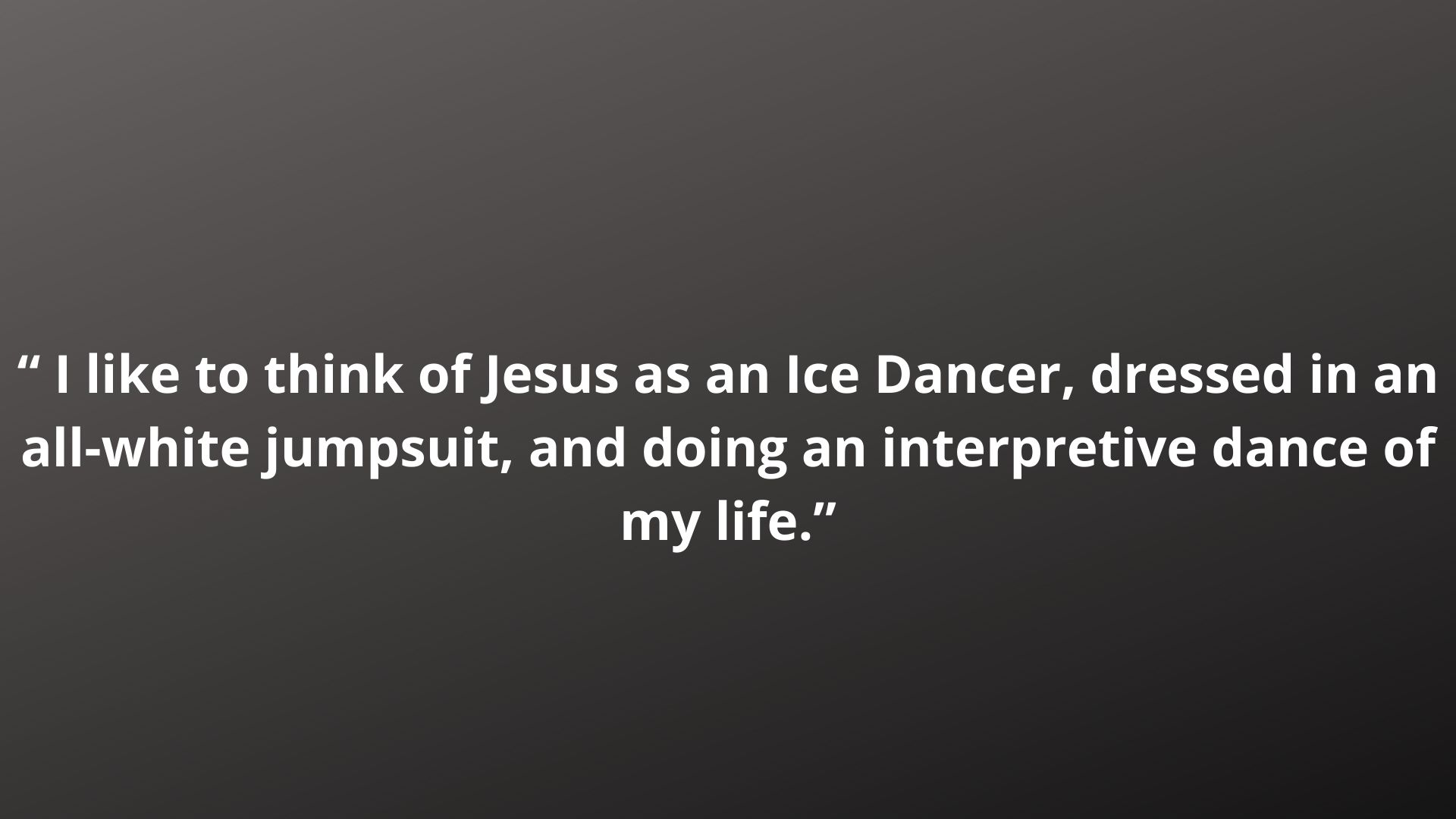 “ I like to think of Jesus as an Ice Dancer, dressed in an all-white jumpsuit, and doing an interpretive dance of my life.”